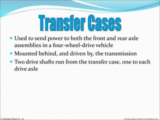 © Goodheart-Willcox Co., Inc. Permission granted to reproduce for educational use only
 Used to send power to both the front and rear axle
assemblies in a four-wheel-drive vehicle
 Mounted behind, and driven by, the transmission
 Two drive shafts run from the transfer case, one to each
drive axle
 