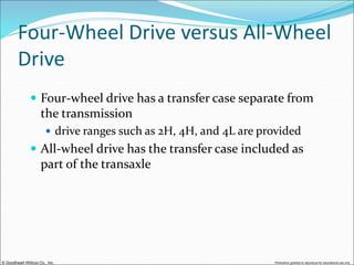 © Goodheart-Willcox Co., Inc. Permission granted to reproduce for educational use only
Four-Wheel Drive versus All-Wheel
Drive
 Four-wheel drive has a transfer case separate from
the transmission
 drive ranges such as 2H, 4H, and 4L are provided
 All-wheel drive has the transfer case included as
part of the transaxle
 