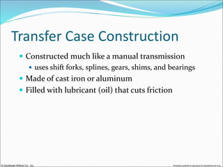 © Goodheart-Willcox Co., Inc. Permission granted to reproduce for educational use only
Transfer Case Construction
 Constructed much like a manual transmission
 uses shift forks, splines, gears, shims, and bearings
 Made of cast iron or aluminum
 Filled with lubricant (oil) that cuts friction
 