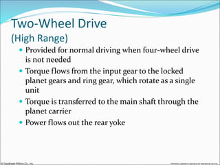 © Goodheart-Willcox Co., Inc. Permission granted to reproduce for educational use only
Two-Wheel Drive
(High Range)
 Provided for normal driving when four-wheel drive
is not needed
 Torque flows from the input gear to the locked
planet gears and ring gear, which rotate as a single
unit
 Torque is transferred to the main shaft through the
planet carrier
 Power flows out the rear yoke
 