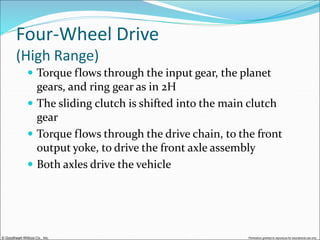 © Goodheart-Willcox Co., Inc. Permission granted to reproduce for educational use only
Four-Wheel Drive
(High Range)
 Torque flows through the input gear, the planet
gears, and ring gear as in 2H
 The sliding clutch is shifted into the main clutch
gear
 Torque flows through the drive chain, to the front
output yoke, to drive the front axle assembly
 Both axles drive the vehicle
 