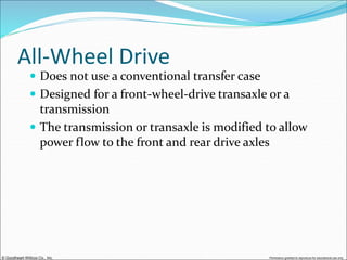 © Goodheart-Willcox Co., Inc. Permission granted to reproduce for educational use only
All-Wheel Drive
 Does not use a conventional transfer case
 Designed for a front-wheel-drive transaxle or a
transmission
 The transmission or transaxle is modified to allow
power flow to the front and rear drive axles
 