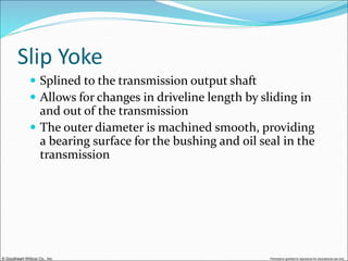 © Goodheart-Willcox Co., Inc. Permission granted to reproduce for educational use only
Slip Yoke
 Splined to the transmission output shaft
 Allows for changes in driveline length by sliding in
and out of the transmission
 The outer diameter is machined smooth, providing
a bearing surface for the bushing and oil seal in the
transmission
 