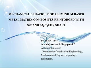 MECHANICAL BEHAVIOUR OF ALUMINIUM BASED
METAL MATRIX COMPOSITES REINFORCED WITH
SiC AND A𝒍 𝟐 𝑶 𝟑FOR SHAFT
PRESENT BY:
A.Kalaiyarasan & Ragupathi.P
Assistant Professor,
Department of mechanical Engineering ,
Muthayammal Engineering college
Rasipuram.
 