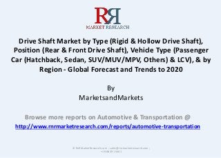 Drive Shaft Market by Type (Rigid & Hollow Drive Shaft),
Position (Rear & Front Drive Shaft), Vehicle Type (Passenger
Car (Hatchback, Sedan, SUV/MUV/MPV, Others) & LCV), & by
Region - Global Forecast and Trends to 2020
By
MarketsandMarkets
Browse more reports on Automotive & Transportation @
http://www.rnrmarketresearch.com/reports/automotive-transportation
© RnRMarketResearch.com ; sales@rnrmarketresearch.com ;
+1 888 391 5441
 
