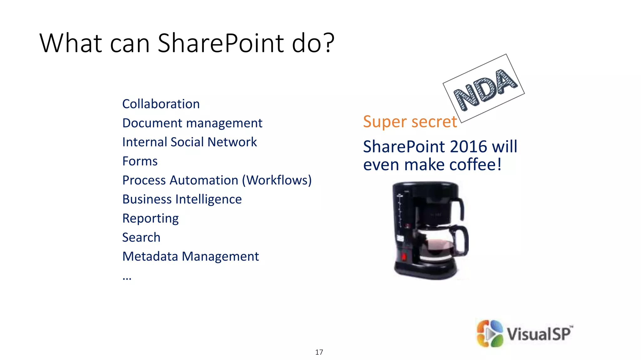 © DEVintersection. All rights reserved.
http://www.DEVintersection.com17
What can SharePoint do?
Collaboration
Document management
Internal Social Network
Forms
Process Automation (Workflows)
Business Intelligence
Reporting
Search
Metadata Management
…
Super secret
SharePoint 2016 will
even make coffee!
 