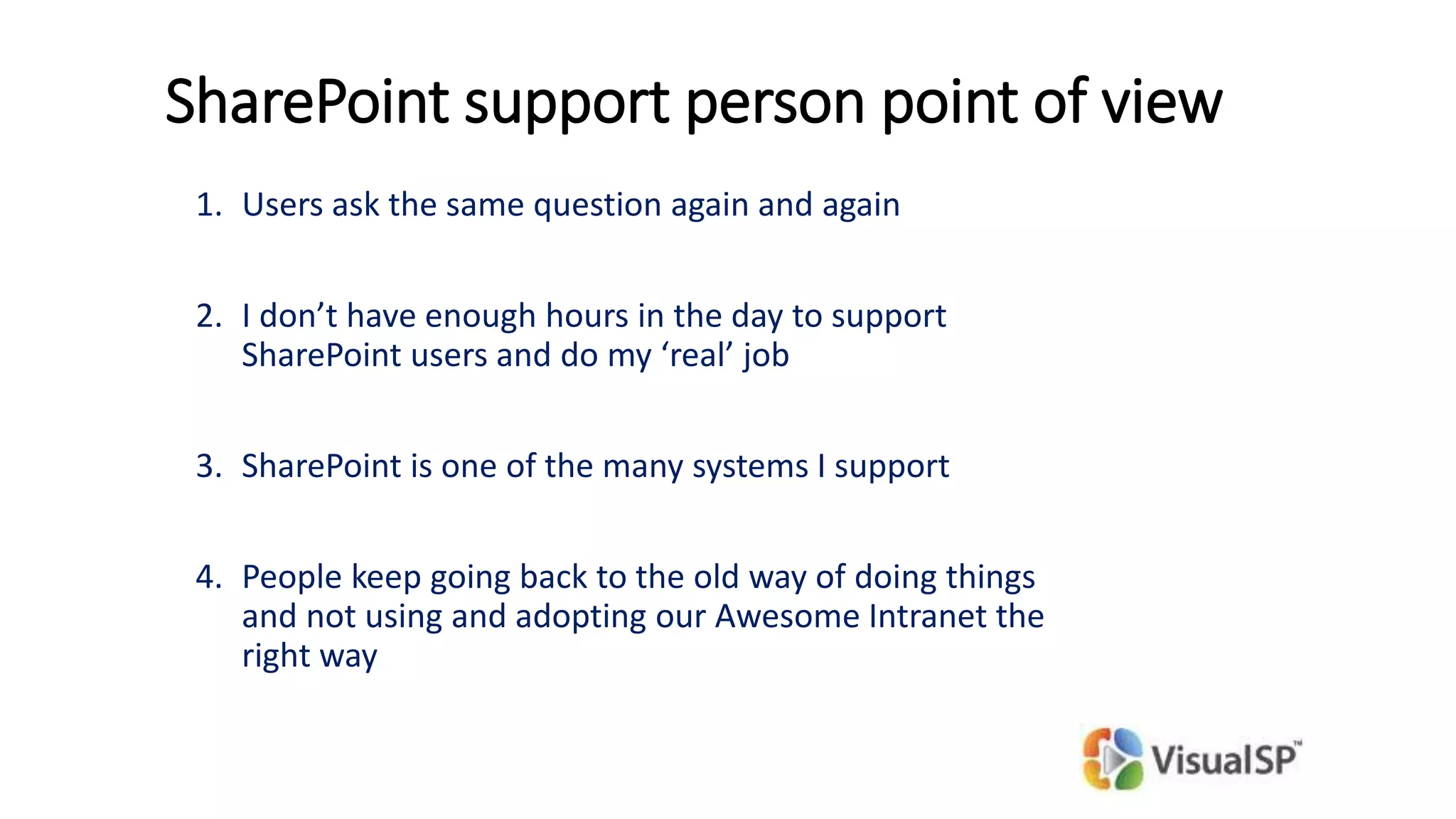 SharePoint support person point of view
1. Users ask the same question again and again
2. I don’t have enough hours in the day to support
SharePoint users and do my ‘real’ job
3. SharePoint is one of the many systems I support
4. People keep going back to the old way of doing things
and not using and adopting our Awesome Intranet the
right way
 
