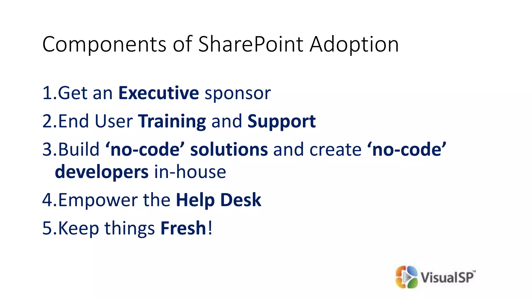 Components of SharePoint Adoption
1.Get an Executive sponsor
2.End User Training and Support
3.Build ‘no-code’ solutions and create ‘no-code’
developers in-house
4.Empower the Help Desk
5.Keep things Fresh!
 