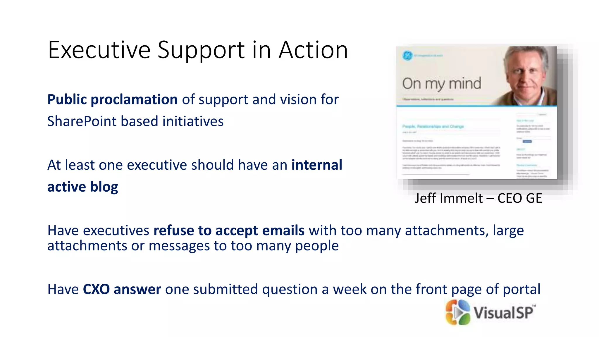 Executive Support in Action
Public proclamation of support and vision for
SharePoint based initiatives
At least one executive should have an internal
active blog
Have executives refuse to accept emails with too many attachments, large
attachments or messages to too many people
Have CXO answer one submitted question a week on the front page of portal
Jeff Immelt – CEO GE
 