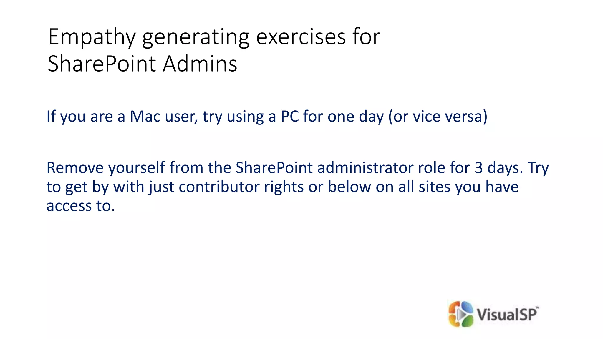 Empathy generating exercises for
SharePoint Admins
If you are a Mac user, try using a PC for one day (or vice versa)
Remove yourself from the SharePoint administrator role for 3 days. Try
to get by with just contributor rights or below on all sites you have
access to.
 