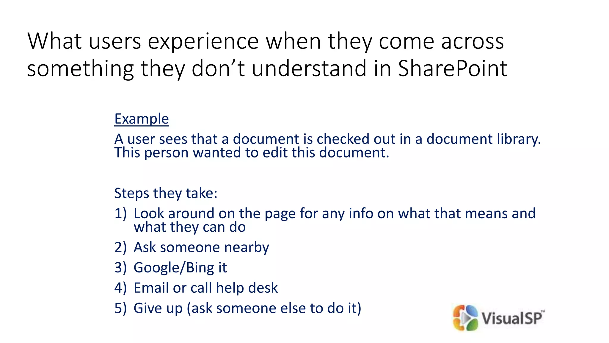 What users experience when they come across
something they don’t understand in SharePoint
Example
A user sees that a document is checked out in a document library.
This person wanted to edit this document.
Steps they take:
1) Look around on the page for any info on what that means and
what they can do
2) Ask someone nearby
3) Google/Bing it
4) Email or call help desk
5) Give up (ask someone else to do it)
 