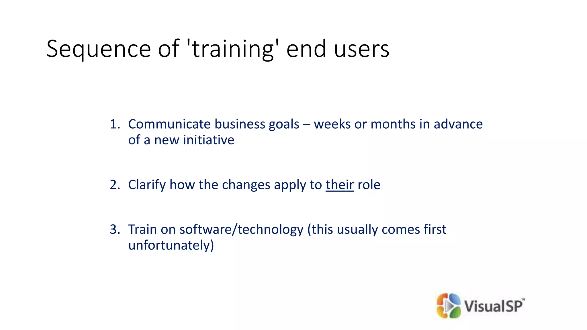 Sequence of 'training' end users
1. Communicate business goals – weeks or months in advance
of a new initiative
2. Clarify how the changes apply to their role
3. Train on software/technology (this usually comes first
unfortunately)
 