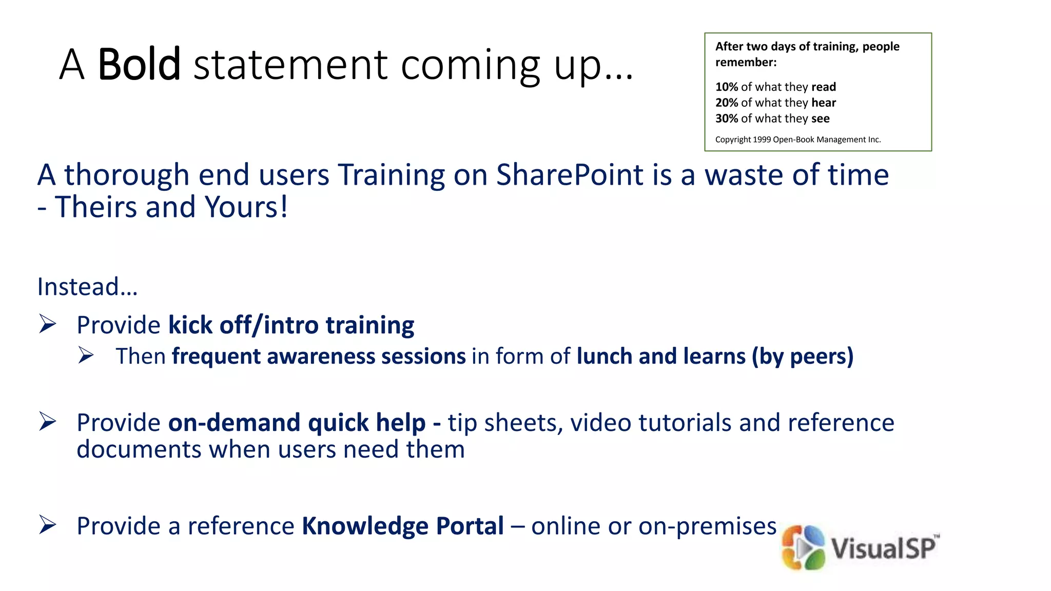 A Bold statement coming up…
A thorough end users Training on SharePoint is a waste of time
- Theirs and Yours!
Instead…
 Provide kick off/intro training
 Then frequent awareness sessions in form of lunch and learns (by peers)
 Provide on-demand quick help - tip sheets, video tutorials and reference
documents when users need them
 Provide a reference Knowledge Portal – online or on-premises
After two days of training, people
remember:
10% of what they read
20% of what they hear
30% of what they see
Copyright 1999 Open-Book Management Inc.
 
