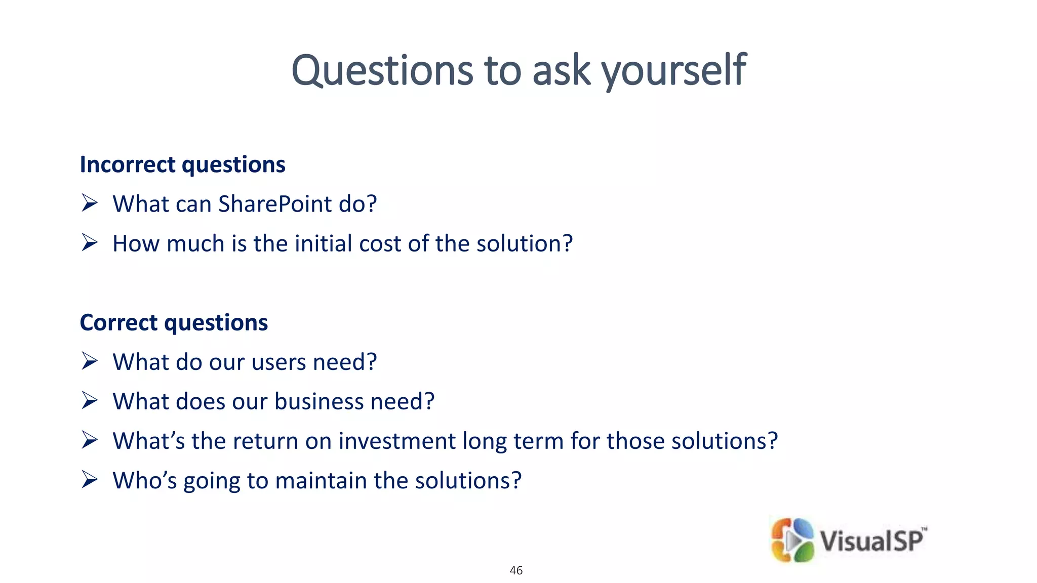 46
Questions to ask yourself
Incorrect questions
 What can SharePoint do?
 How much is the initial cost of the solution?
Correct questions
 What do our users need?
 What does our business need?
 What’s the return on investment long term for those solutions?
 Who’s going to maintain the solutions?
 