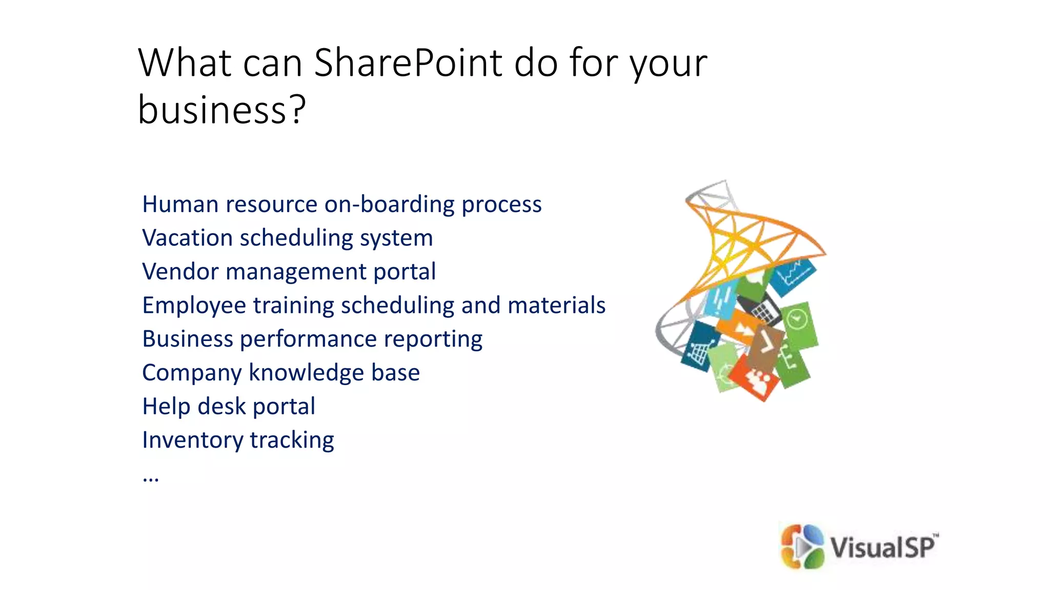 What can SharePoint do for your
business?
Human resource on-boarding process
Vacation scheduling system
Vendor management portal
Employee training scheduling and materials
Business performance reporting
Company knowledge base
Help desk portal
Inventory tracking
…
 