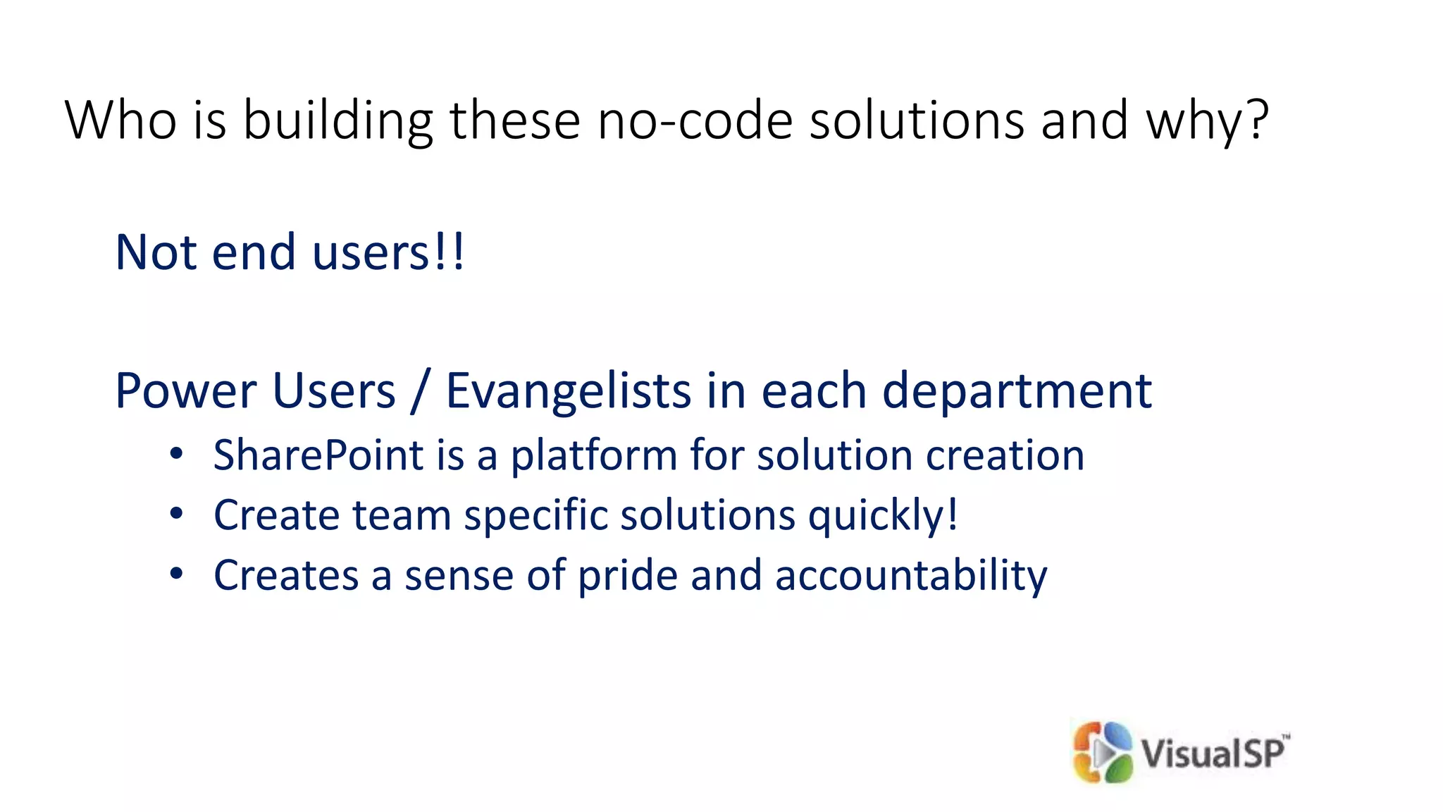 Who is building these no-code solutions and why?
Not end users!!
Power Users / Evangelists in each department
• SharePoint is a platform for solution creation
• Create team specific solutions quickly!
• Creates a sense of pride and accountability
 