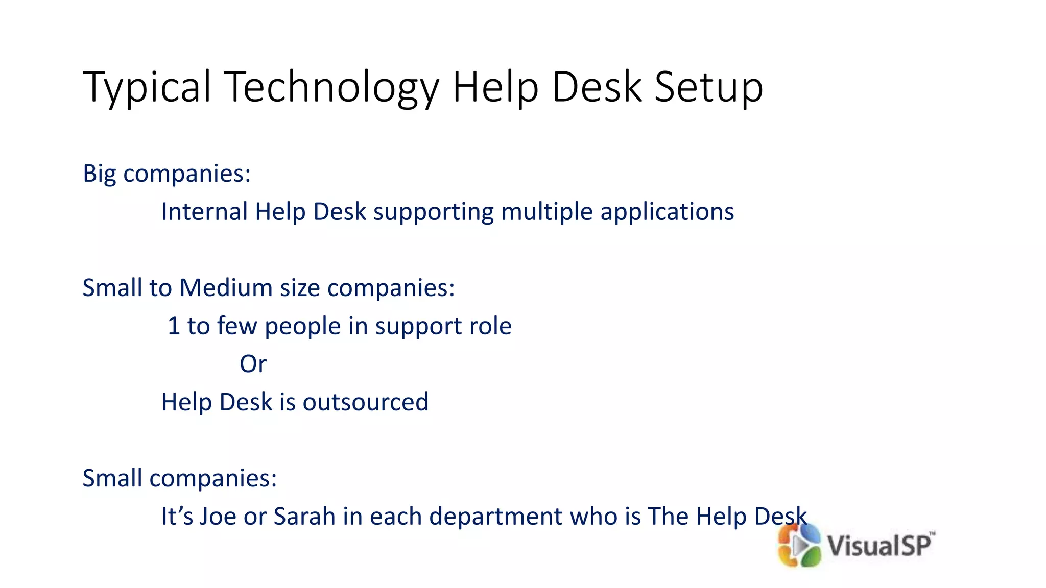 Typical Technology Help Desk Setup
Big companies:
Internal Help Desk supporting multiple applications
Small to Medium size companies:
1 to few people in support role
Or
Help Desk is outsourced
Small companies:
It’s Joe or Sarah in each department who is The Help Desk
 