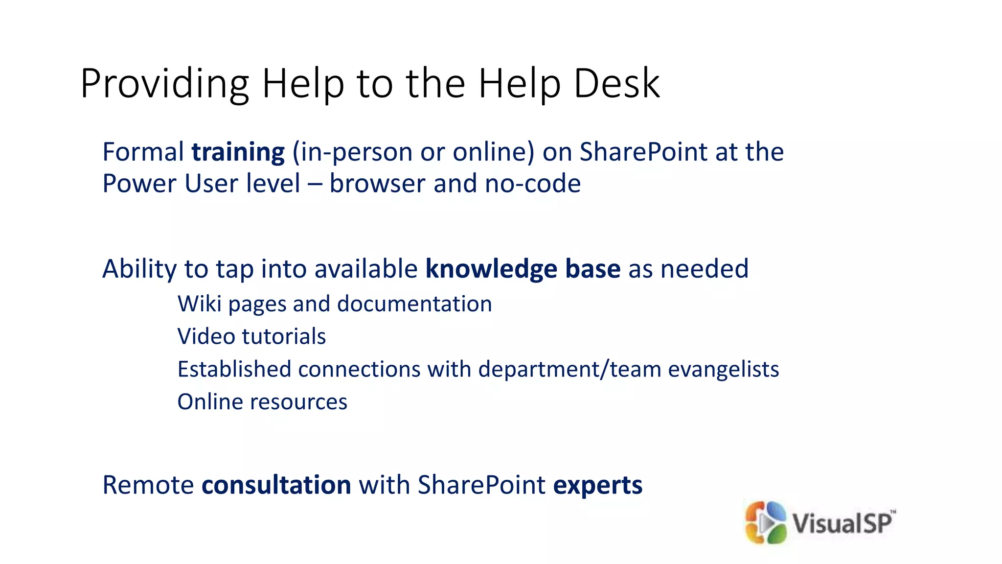 Providing Help to the Help Desk
Formal training (in-person or online) on SharePoint at the
Power User level – browser and no-code
Ability to tap into available knowledge base as needed
Wiki pages and documentation
Video tutorials
Established connections with department/team evangelists
Online resources
Remote consultation with SharePoint experts
 