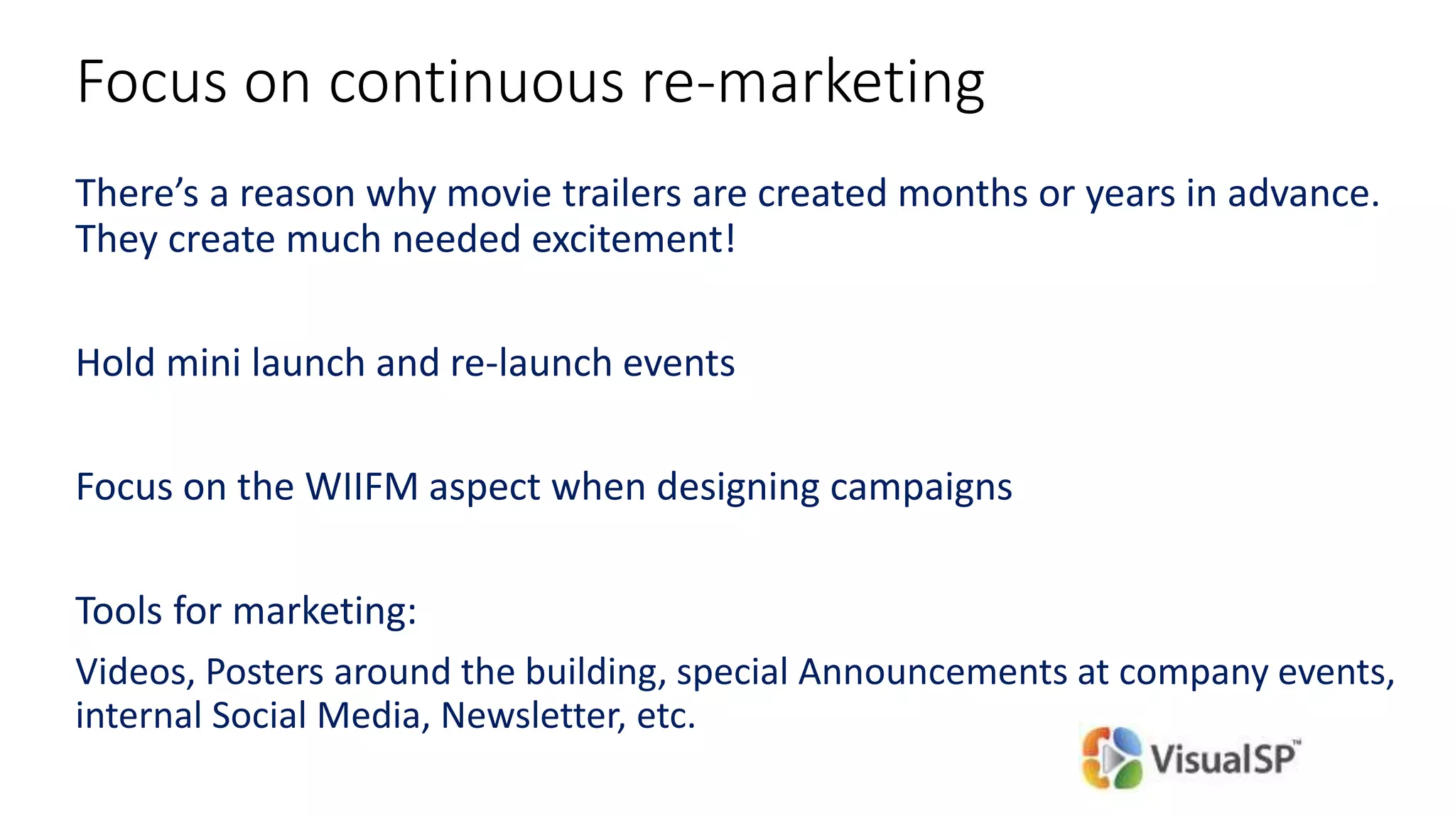 Focus on continuous re-marketing
There’s a reason why movie trailers are created months or years in advance.
They create much needed excitement!
Hold mini launch and re-launch events
Focus on the WIIFM aspect when designing campaigns
Tools for marketing:
Videos, Posters around the building, special Announcements at company events,
internal Social Media, Newsletter, etc.
 