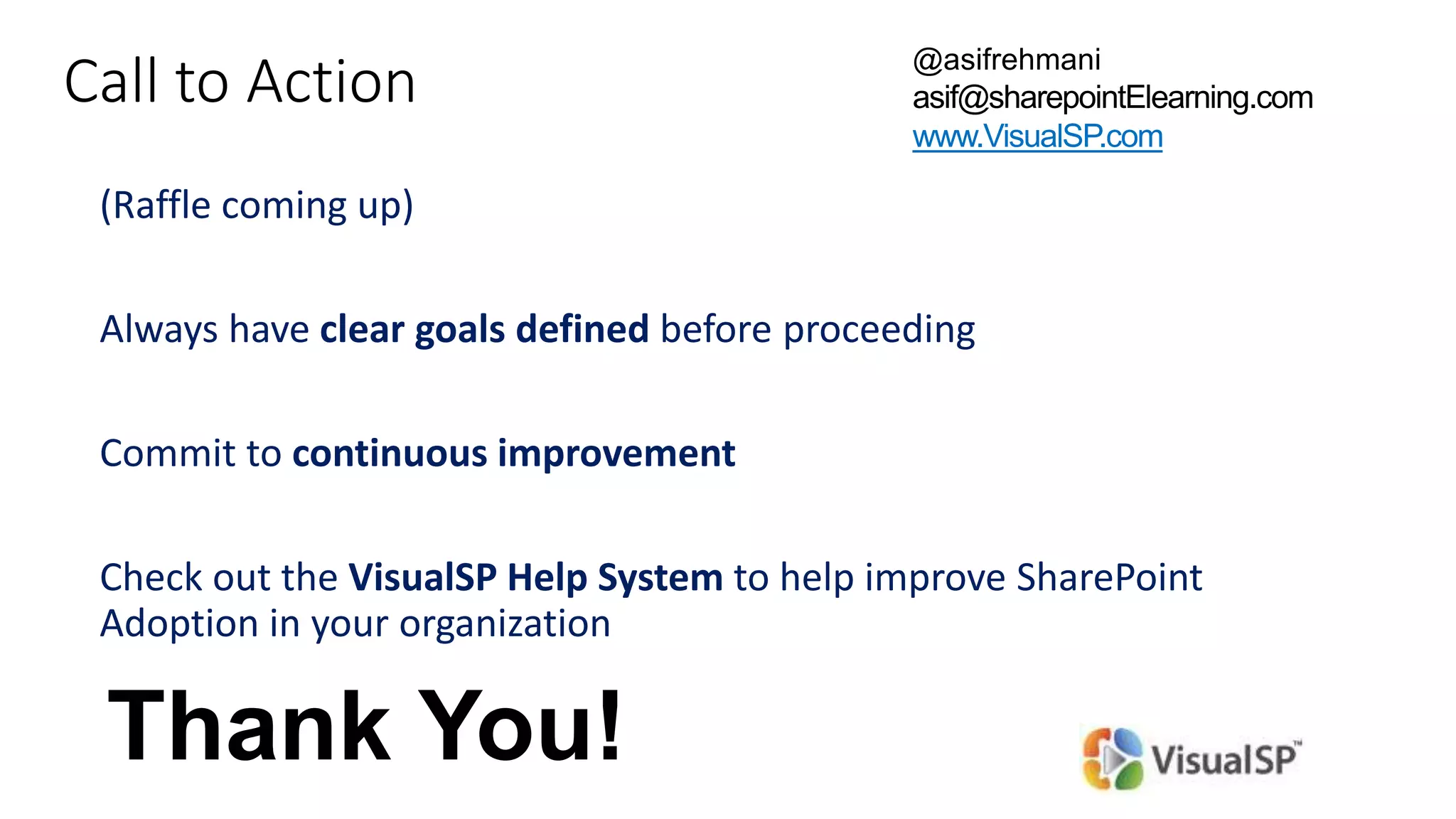 Call to Action
(Raffle coming up)
Always have clear goals defined before proceeding
Commit to continuous improvement
Check out the VisualSP Help System to help improve SharePoint
Adoption in your organization
@asifrehmani
asif@sharepointElearning.com
www.VisualSP.com
Thank You!
 