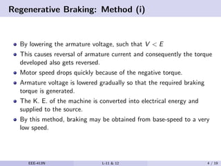 Regenerative Braking: Method (i)
By lowering the armature voltage, such that V < E
This causes reversal of armature current and consequently the torque
developed also gets reversed.
Motor speed drops quickly because of the negative torque.
Armature voltage is lowered gradually so that the required braking
torque is generated.
The K. E. of the machine is converted into electrical energy and
supplied to the source.
By this method, braking may be obtained from base-speed to a very
low speed.
EEE-413N L-11 & 12 4 / 19
 