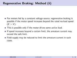 Regenerative Braking: Method (ii)
For motors fed by a constant voltage source, regenerative braking is
possible if the motor speed increases beyond the rated no-load speed
(E > V ).
This is possible only if the motor drives some active load.
If speed increases beyond a certain limit, the armature current may
exceed the safe limit.
Field supply may be reduced to limit the armature current in such
cases.
EEE-413N L-11 & 12 5 / 19
 