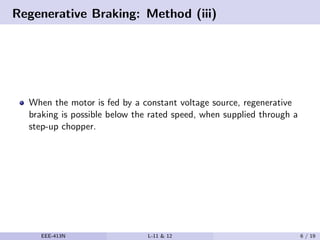 Regenerative Braking: Method (iii)
When the motor is fed by a constant voltage source, regenerative
braking is possible below the rated speed, when supplied through a
step-up chopper.
EEE-413N L-11 & 12 6 / 19
 