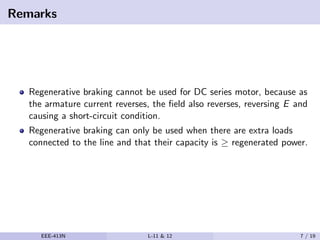 Remarks
Regenerative braking cannot be used for DC series motor, because as
the armature current reverses, the ﬁeld also reverses, reversing E and
causing a short-circuit condition.
Regenerative braking can only be used when there are extra loads
connected to the line and that their capacity is ≥ regenerated power.
EEE-413N L-11 & 12 7 / 19
 
