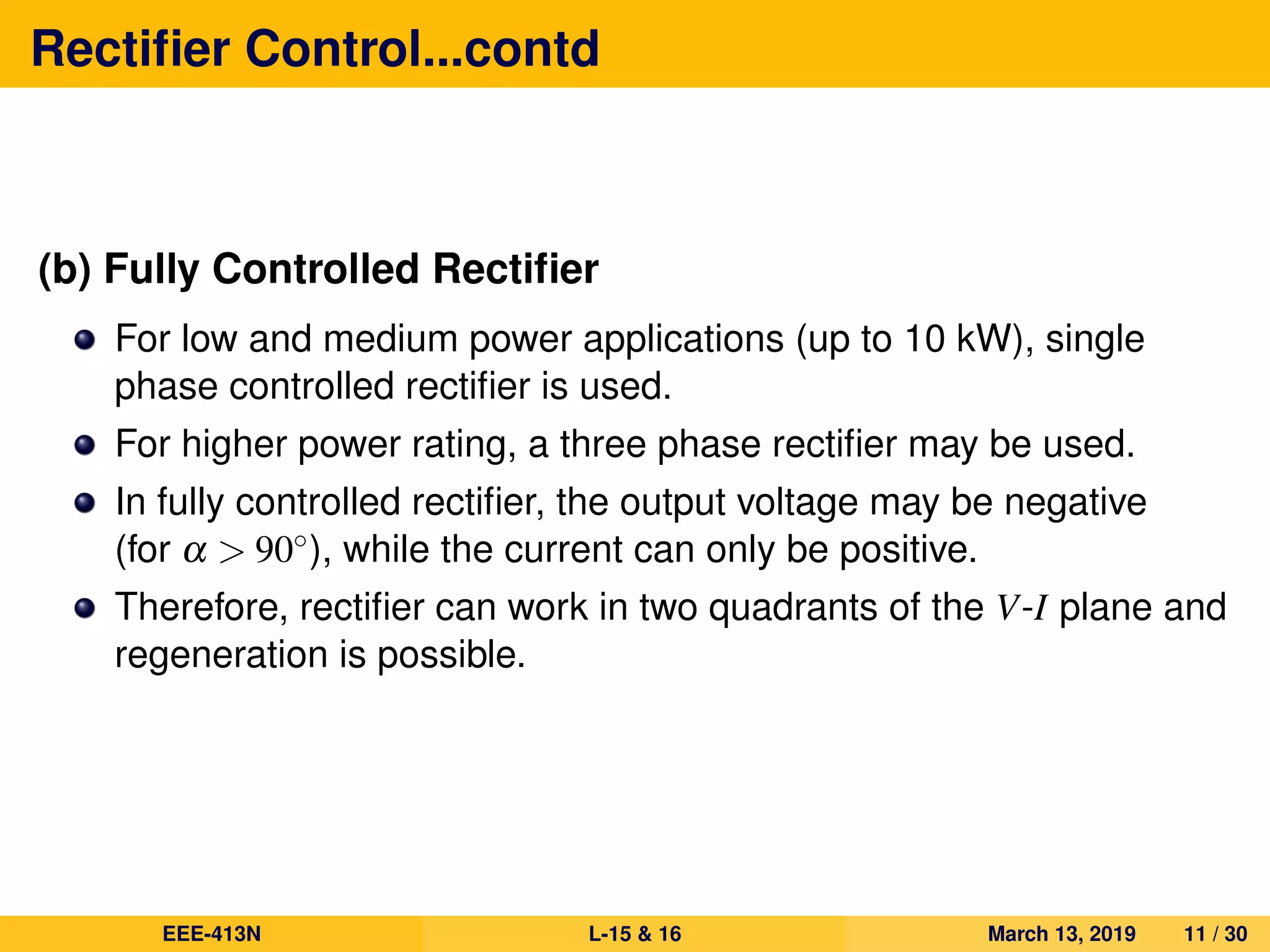 Rectiﬁer Control...contd
(b) Fully Controlled Rectiﬁer
For low and medium power applications (up to 10 kW), single
phase controlled rectiﬁer is used.
For higher power rating, a three phase rectiﬁer may be used.
In fully controlled rectiﬁer, the output voltage may be negative
(for α > 90◦), while the current can only be positive.
Therefore, rectiﬁer can work in two quadrants of the V-I plane and
regeneration is possible.
EEE-413N L-15 & 16 March 13, 2019 11 / 30
 