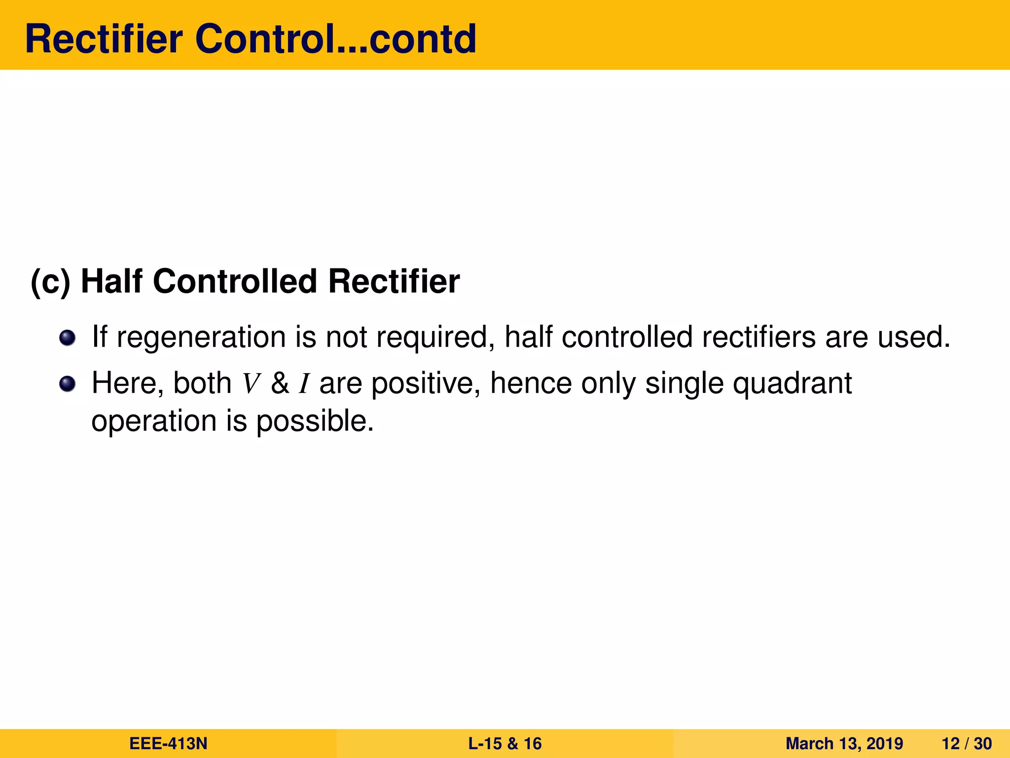 Rectiﬁer Control...contd
(c) Half Controlled Rectiﬁer
If regeneration is not required, half controlled rectiﬁers are used.
Here, both V & I are positive, hence only single quadrant
operation is possible.
EEE-413N L-15 & 16 March 13, 2019 12 / 30
 