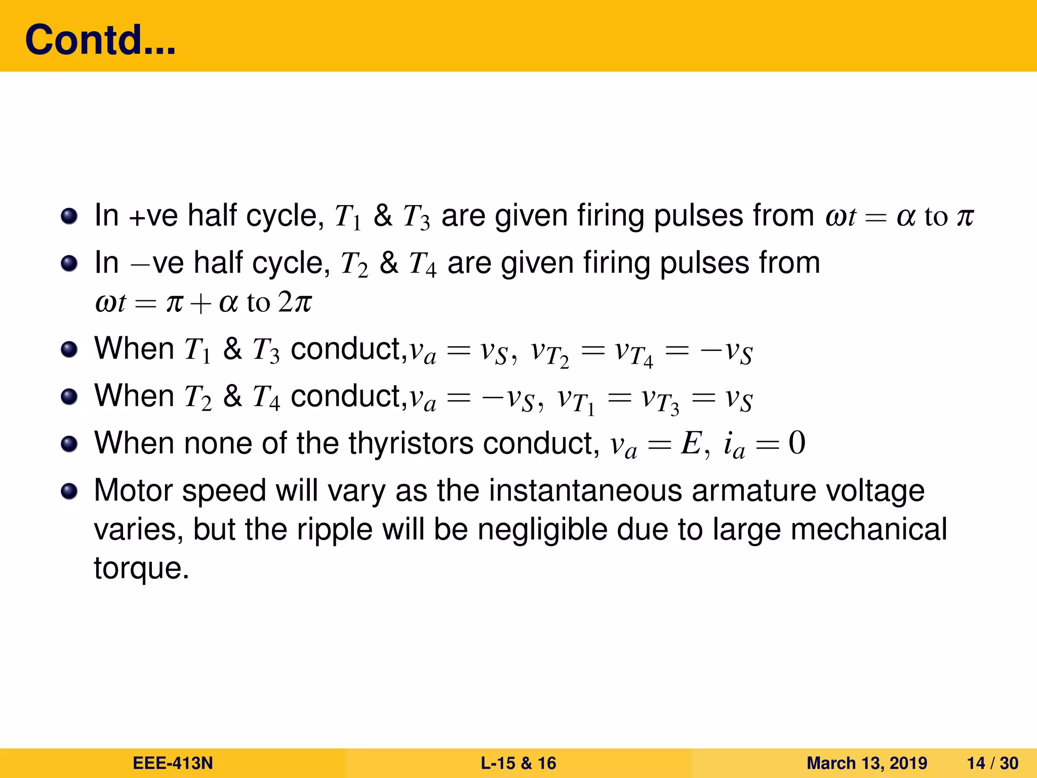 Contd...
In +ve half cycle, T1 & T3 are given ﬁring pulses from ωt = α to π
In −ve half cycle, T2 & T4 are given ﬁring pulses from
ωt = π +α to 2π
When T1 & T3 conduct,va = vS, vT2 = vT4 = −vS
When T2 & T4 conduct,va = −vS, vT1 = vT3 = vS
When none of the thyristors conduct, va = E, ia = 0
Motor speed will vary as the instantaneous armature voltage
varies, but the ripple will be negligible due to large mechanical
torque.
EEE-413N L-15 & 16 March 13, 2019 14 / 30
 