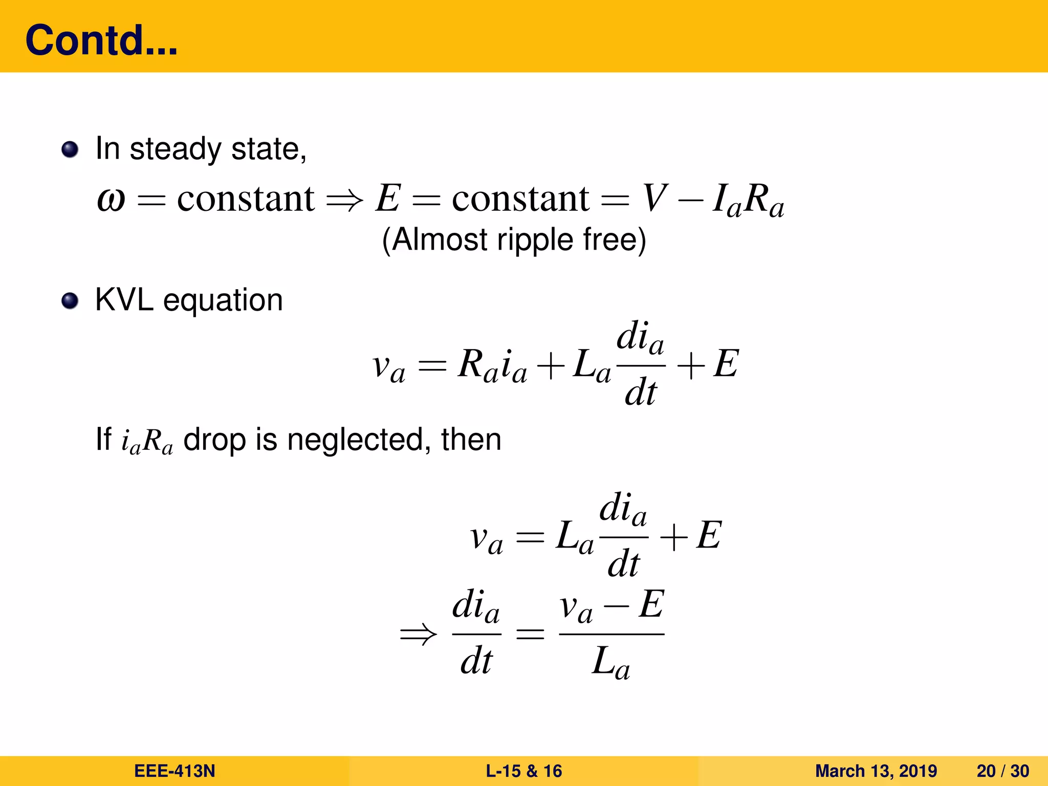 Contd...
In steady state,
ω = constant ⇒ E = constant = V −IaRa
(Almost ripple free)
KVL equation
va = Raia +La
dia
dt
+E
If iaRa drop is neglected, then
va = La
dia
dt
+E
⇒
dia
dt
=
va −E
La
EEE-413N L-15 & 16 March 13, 2019 20 / 30
 