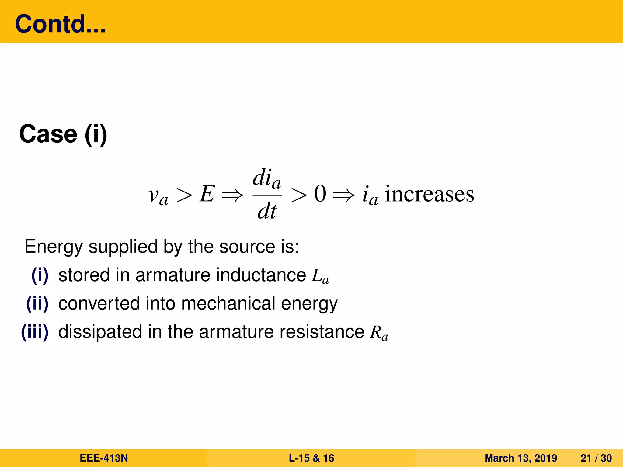 Contd...
Case (i)
va > E ⇒
dia
dt
> 0 ⇒ ia increases
Energy supplied by the source is:
(i) stored in armature inductance La
(ii) converted into mechanical energy
(iii) dissipated in the armature resistance Ra
EEE-413N L-15 & 16 March 13, 2019 21 / 30
 