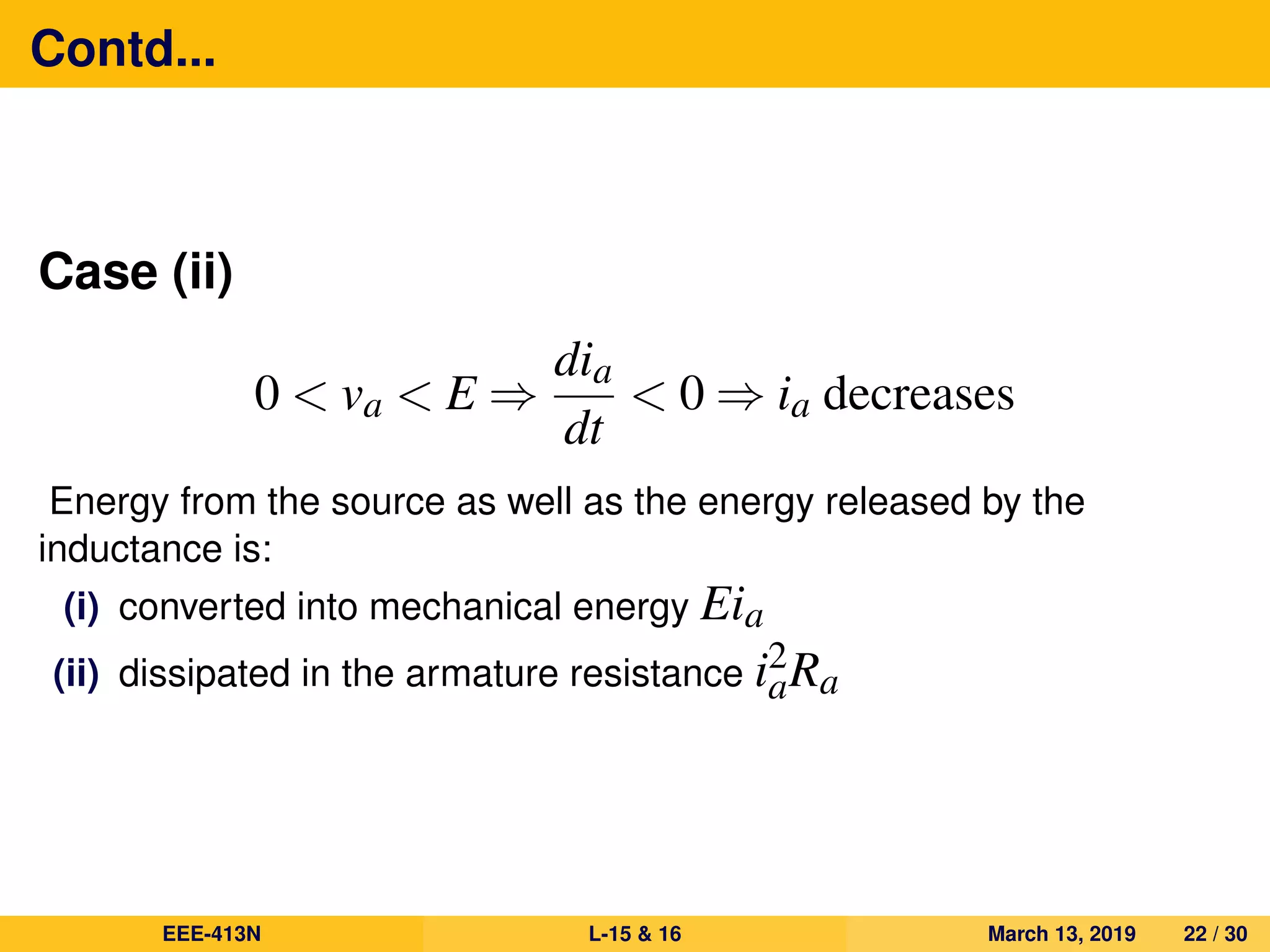 Contd...
Case (ii)
0 < va < E ⇒
dia
dt
< 0 ⇒ ia decreases
Energy from the source as well as the energy released by the
inductance is:
(i) converted into mechanical energy Eia
(ii) dissipated in the armature resistance i2
aRa
EEE-413N L-15 & 16 March 13, 2019 22 / 30
 