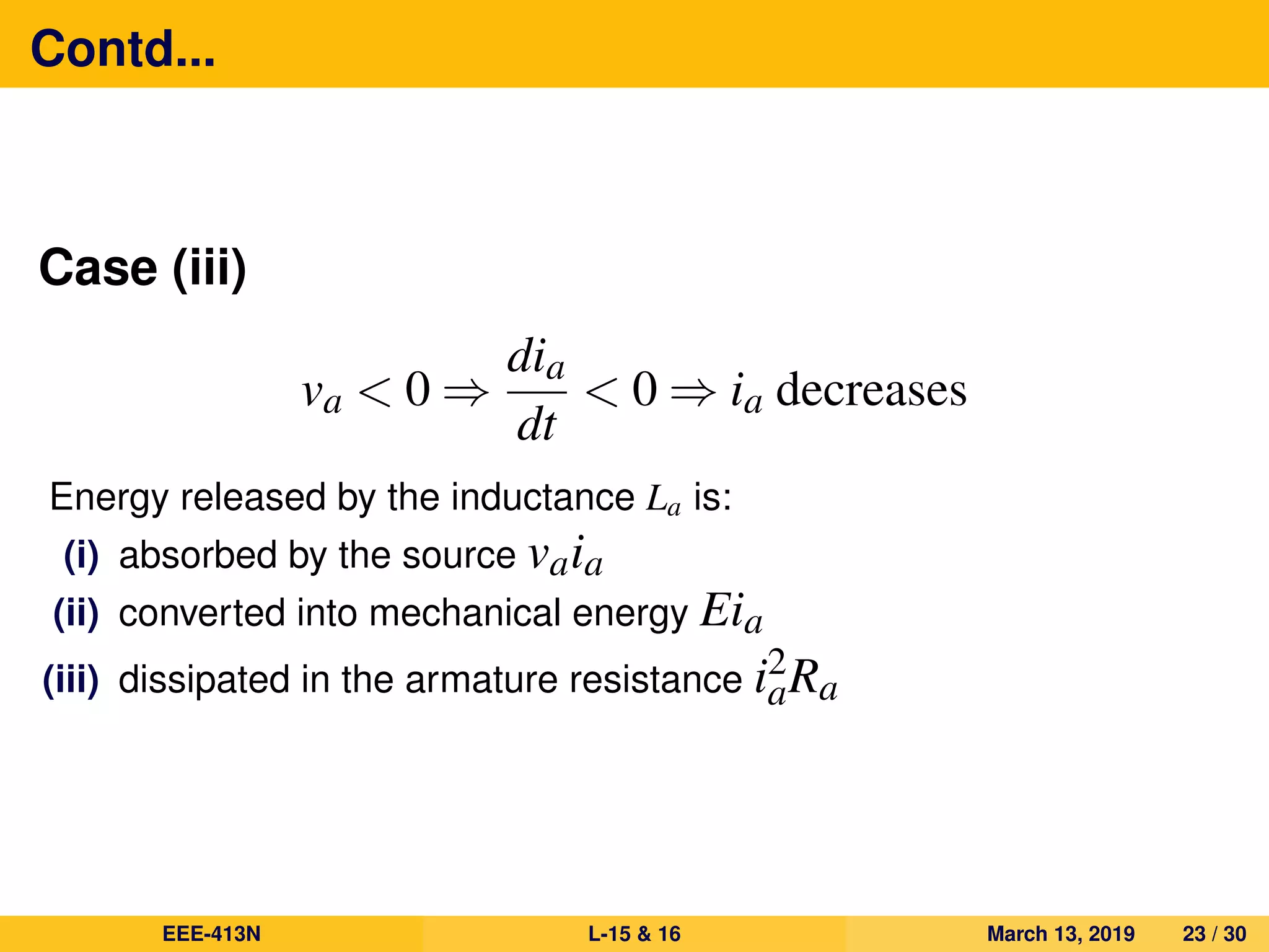 Contd...
Case (iii)
va < 0 ⇒
dia
dt
< 0 ⇒ ia decreases
Energy released by the inductance La is:
(i) absorbed by the source vaia
(ii) converted into mechanical energy Eia
(iii) dissipated in the armature resistance i2
aRa
EEE-413N L-15 & 16 March 13, 2019 23 / 30
 