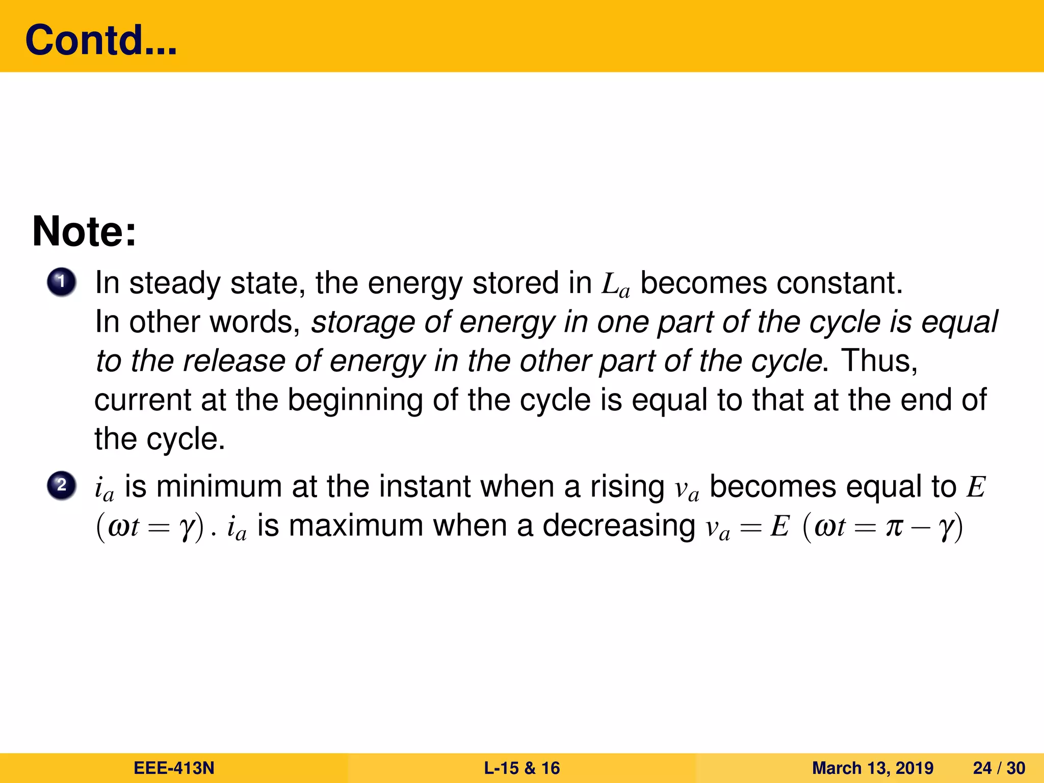 Contd...
Note:
1 In steady state, the energy stored in La becomes constant.
In other words, storage of energy in one part of the cycle is equal
to the release of energy in the other part of the cycle. Thus,
current at the beginning of the cycle is equal to that at the end of
the cycle.
2 ia is minimum at the instant when a rising va becomes equal to E
(ωt = γ). ia is maximum when a decreasing va = E (ωt = π −γ)
EEE-413N L-15 & 16 March 13, 2019 24 / 30
 