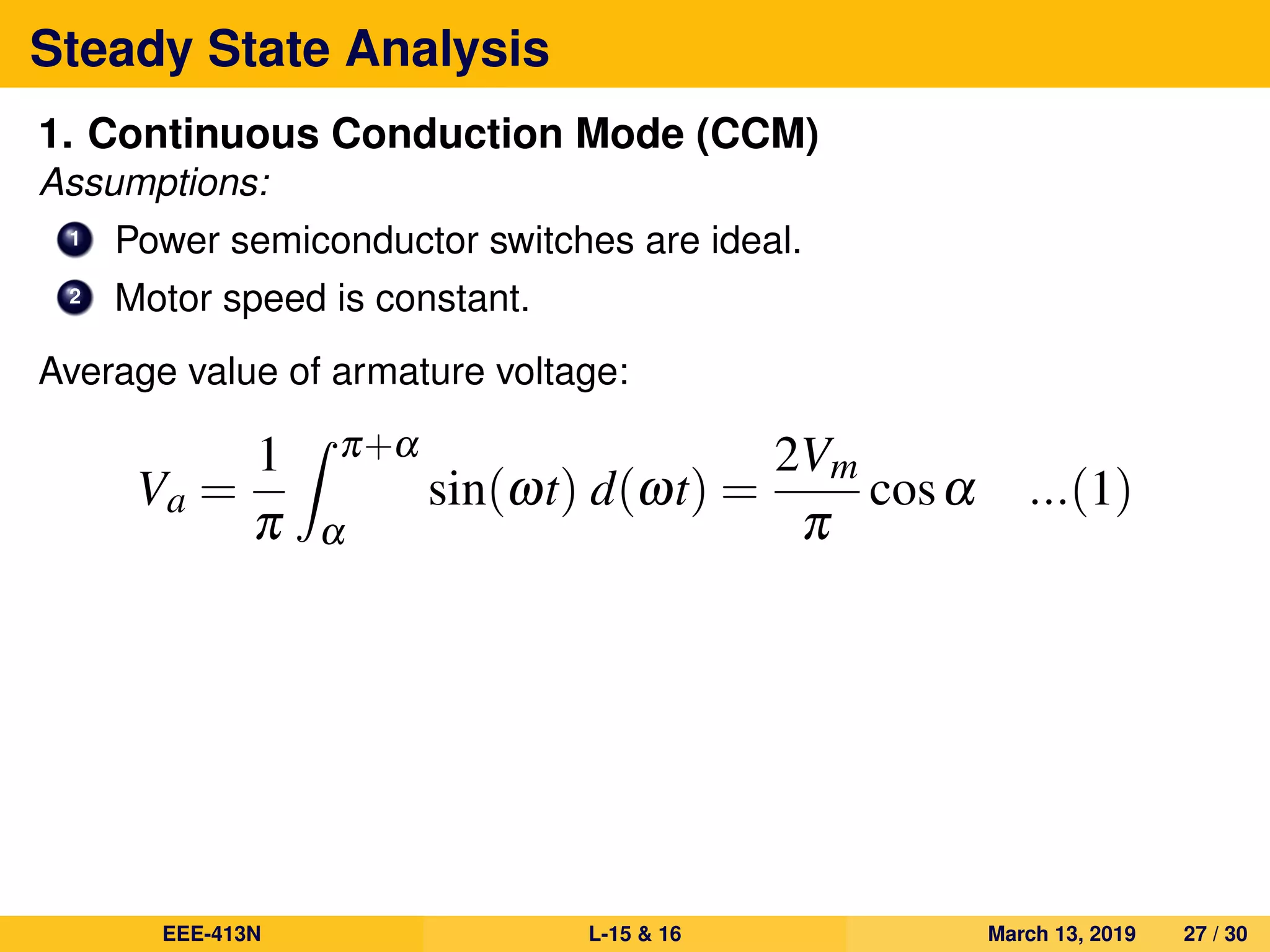 Steady State Analysis
1. Continuous Conduction Mode (CCM)
Assumptions:
1 Power semiconductor switches are ideal.
2 Motor speed is constant.
Average value of armature voltage:
Va =
1
π
π+α
α
sin(ωt) d(ωt) =
2Vm
π
cosα ...(1)
EEE-413N L-15 & 16 March 13, 2019 27 / 30
 