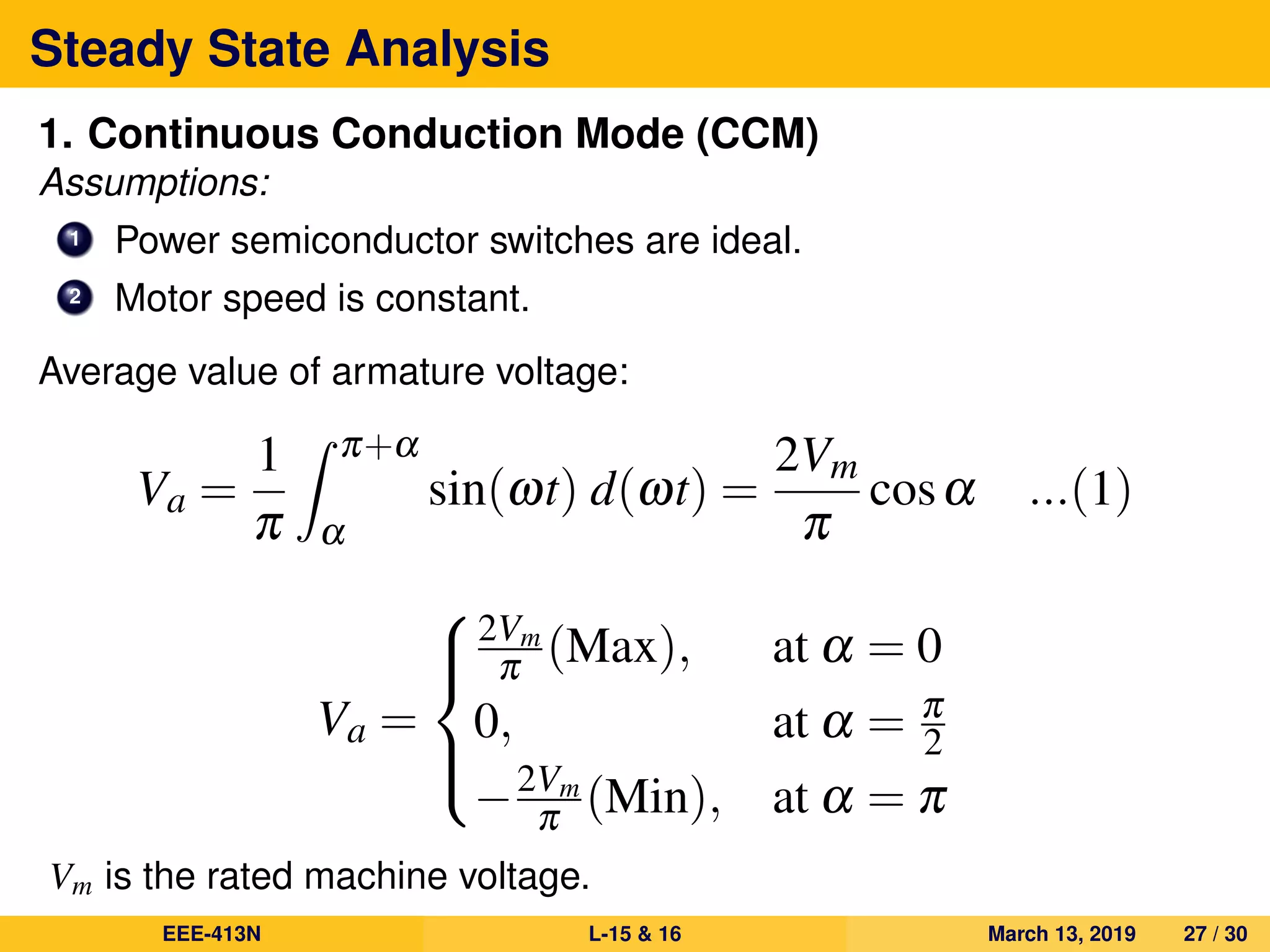 Steady State Analysis
1. Continuous Conduction Mode (CCM)
Assumptions:
1 Power semiconductor switches are ideal.
2 Motor speed is constant.
Average value of armature voltage:
Va =
1
π
π+α
α
sin(ωt) d(ωt) =
2Vm
π
cosα ...(1)
Va =



2Vm
π (Max), at α = 0
0, at α = π
2
−2Vm
π (Min), at α = π
Vm is the rated machine voltage.
EEE-413N L-15 & 16 March 13, 2019 27 / 30
 