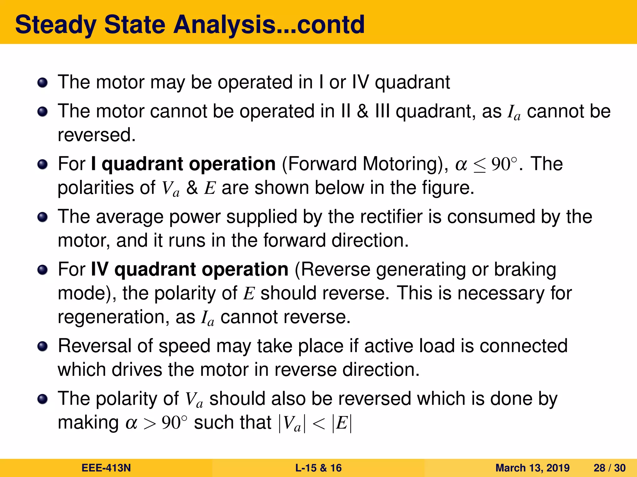 Steady State Analysis...contd
The motor may be operated in I or IV quadrant
The motor cannot be operated in II & III quadrant, as Ia cannot be
reversed.
For I quadrant operation (Forward Motoring), α ≤ 90◦. The
polarities of Va & E are shown below in the ﬁgure.
The average power supplied by the rectiﬁer is consumed by the
motor, and it runs in the forward direction.
For IV quadrant operation (Reverse generating or braking
mode), the polarity of E should reverse. This is necessary for
regeneration, as Ia cannot reverse.
Reversal of speed may take place if active load is connected
which drives the motor in reverse direction.
The polarity of Va should also be reversed which is done by
making α > 90◦ such that |Va| < |E|
EEE-413N L-15 & 16 March 13, 2019 28 / 30
 