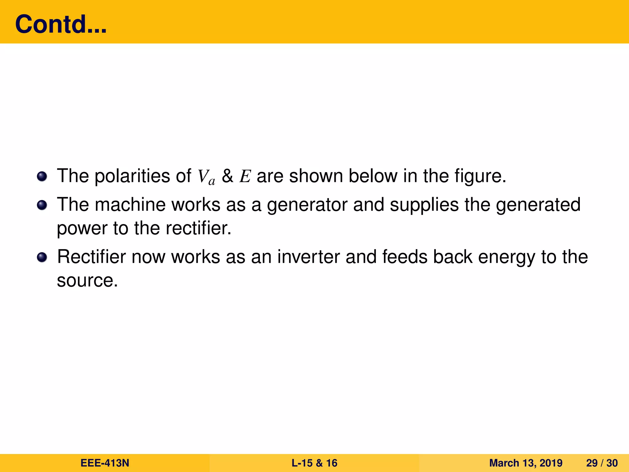 Contd...
The polarities of Va & E are shown below in the ﬁgure.
The machine works as a generator and supplies the generated
power to the rectiﬁer.
Rectiﬁer now works as an inverter and feeds back energy to the
source.
EEE-413N L-15 & 16 March 13, 2019 29 / 30
 