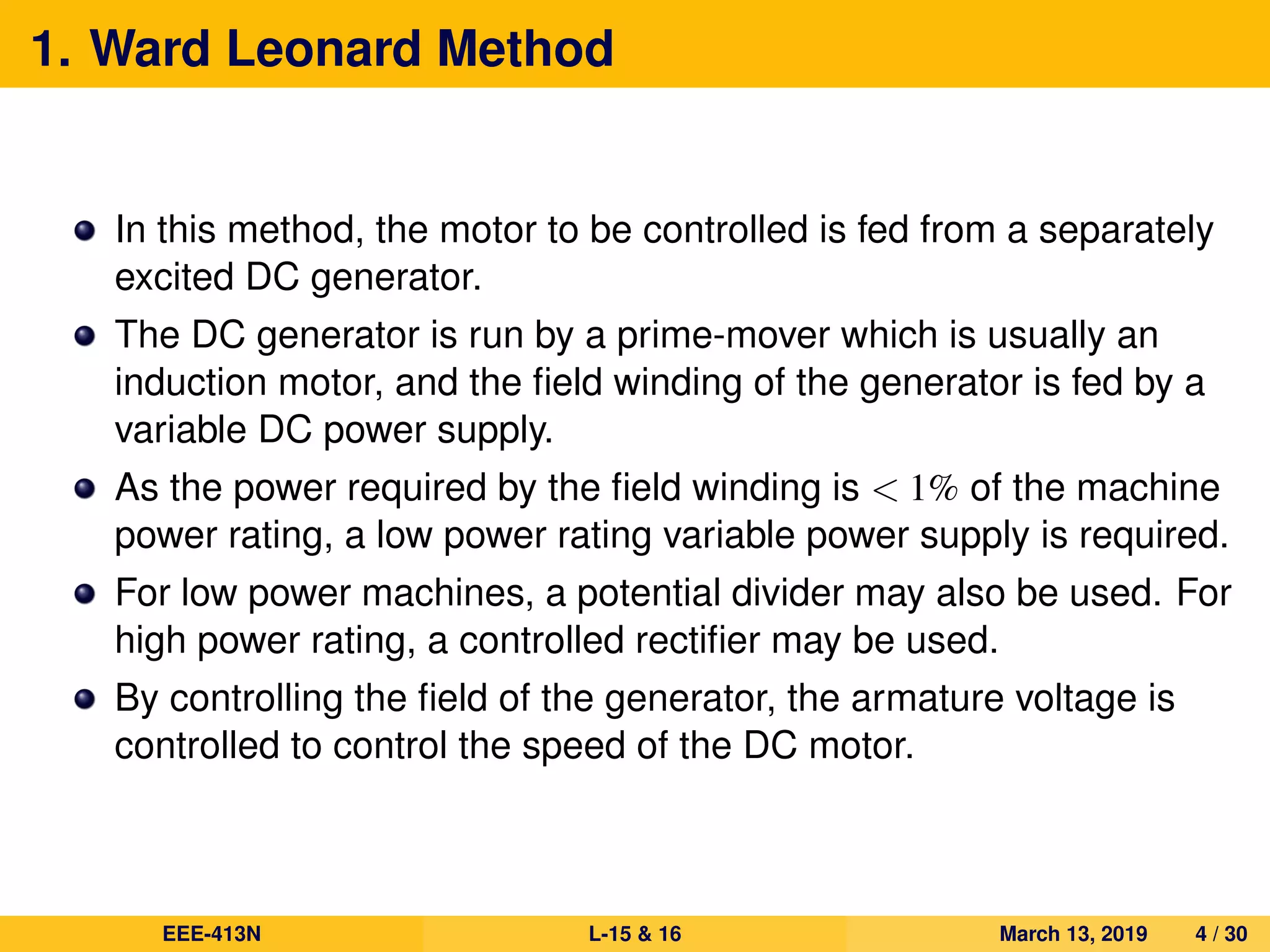1. Ward Leonard Method
In this method, the motor to be controlled is fed from a separately
excited DC generator.
The DC generator is run by a prime-mover which is usually an
induction motor, and the ﬁeld winding of the generator is fed by a
variable DC power supply.
As the power required by the ﬁeld winding is < 1% of the machine
power rating, a low power rating variable power supply is required.
For low power machines, a potential divider may also be used. For
high power rating, a controlled rectiﬁer may be used.
By controlling the ﬁeld of the generator, the armature voltage is
controlled to control the speed of the DC motor.
EEE-413N L-15 & 16 March 13, 2019 4 / 30
 