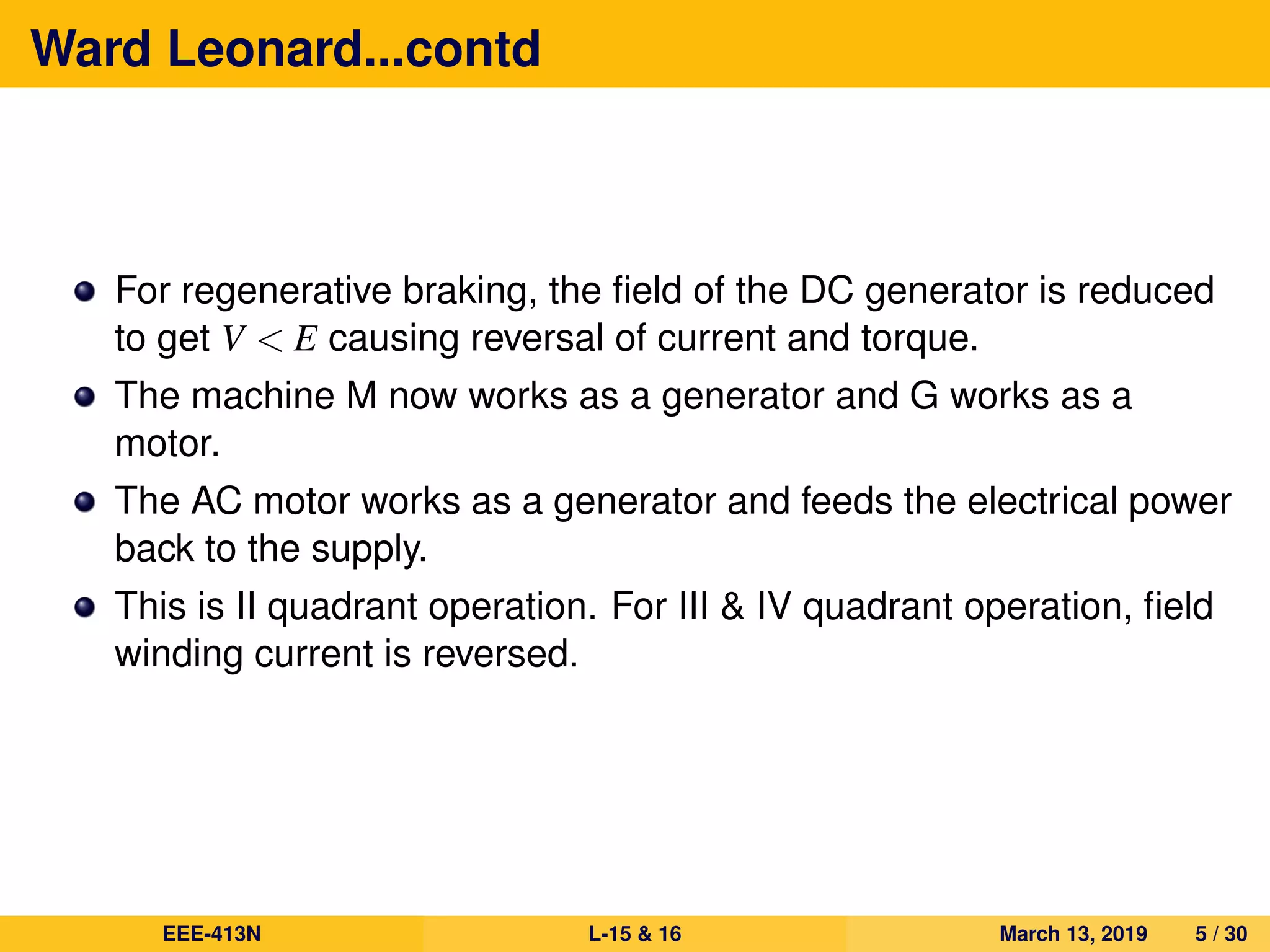 Ward Leonard...contd
For regenerative braking, the ﬁeld of the DC generator is reduced
to get V < E causing reversal of current and torque.
The machine M now works as a generator and G works as a
motor.
The AC motor works as a generator and feeds the electrical power
back to the supply.
This is II quadrant operation. For III & IV quadrant operation, ﬁeld
winding current is reversed.
EEE-413N L-15 & 16 March 13, 2019 5 / 30
 