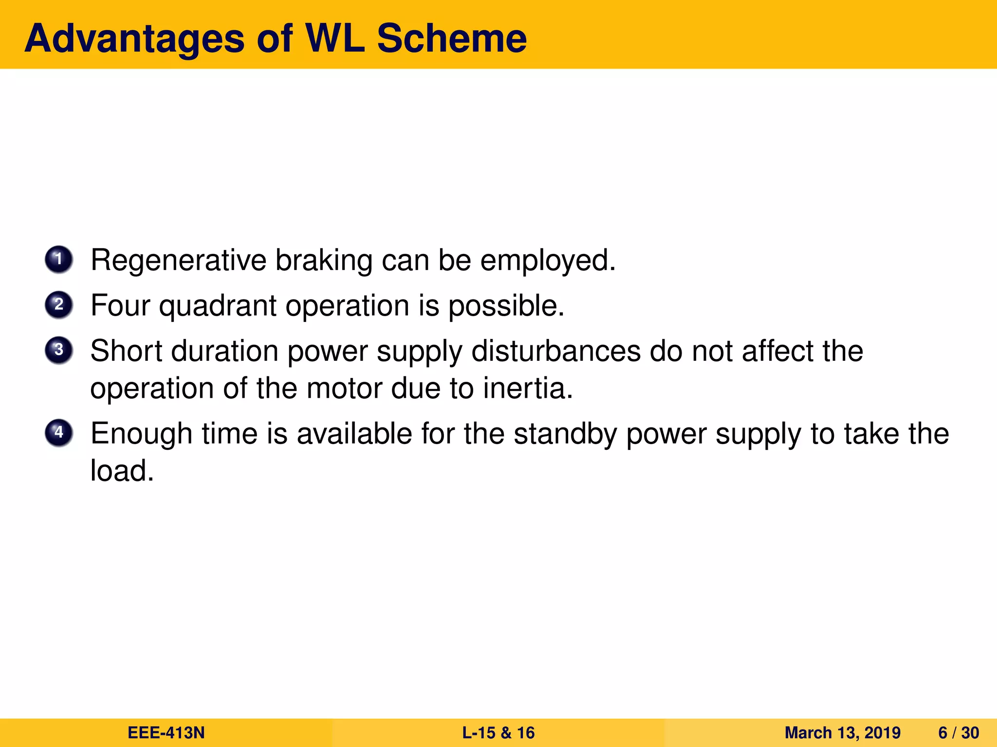Advantages of WL Scheme
1 Regenerative braking can be employed.
2 Four quadrant operation is possible.
3 Short duration power supply disturbances do not affect the
operation of the motor due to inertia.
4 Enough time is available for the standby power supply to take the
load.
EEE-413N L-15 & 16 March 13, 2019 6 / 30
 