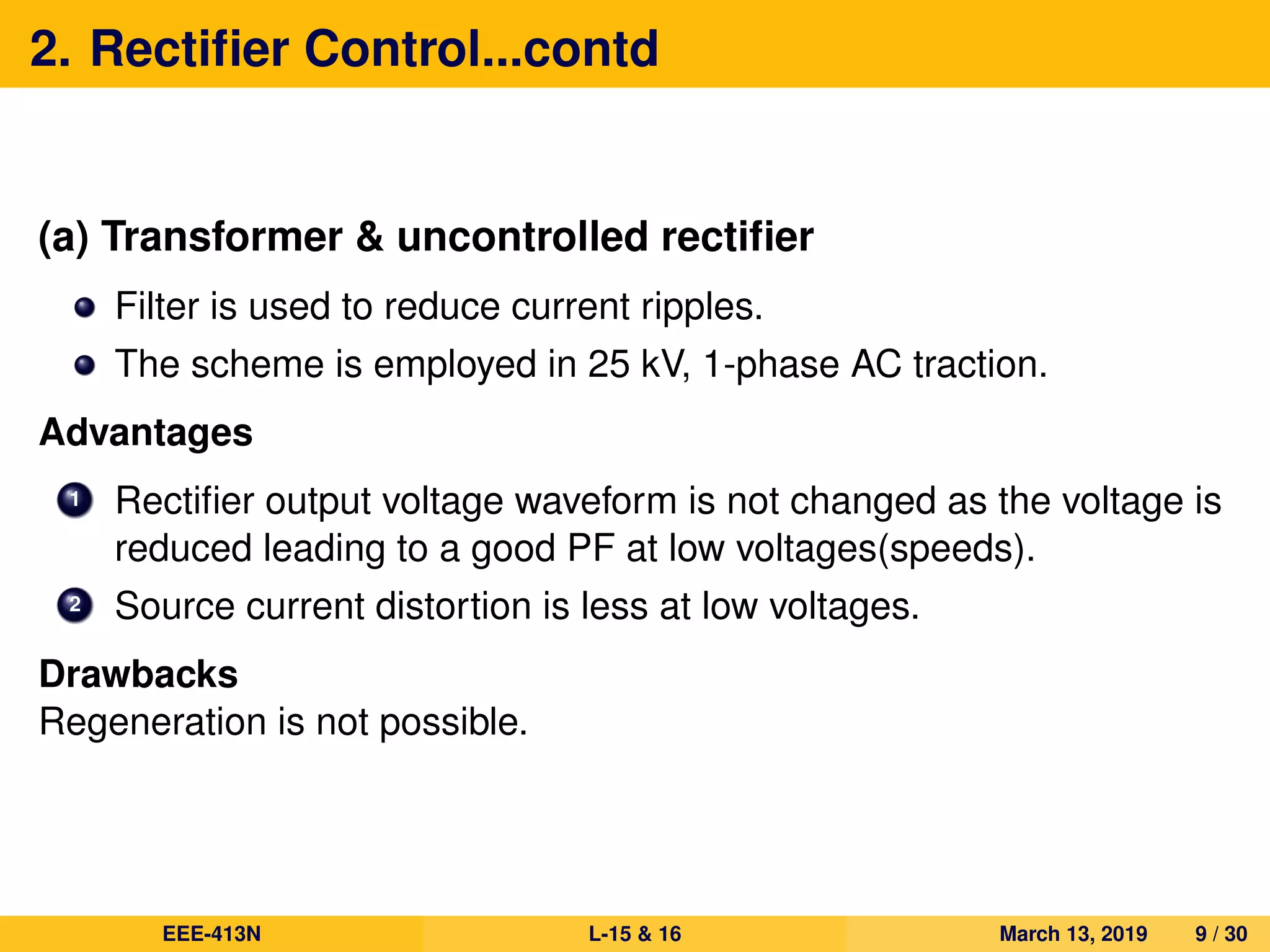 2. Rectiﬁer Control...contd
(a) Transformer & uncontrolled rectiﬁer
Filter is used to reduce current ripples.
The scheme is employed in 25 kV, 1-phase AC traction.
Advantages
1 Rectiﬁer output voltage waveform is not changed as the voltage is
reduced leading to a good PF at low voltages(speeds).
2 Source current distortion is less at low voltages.
Drawbacks
Regeneration is not possible.
EEE-413N L-15 & 16 March 13, 2019 9 / 30
 