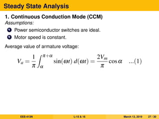 Steady State Analysis
1. Continuous Conduction Mode (CCM)
Assumptions:
1 Power semiconductor switches are ideal.
2 Motor speed is constant.
Average value of armature voltage:
Va =
1
π
π+α
α
sin(ωt) d(ωt) =
2Vm
π
cosα ...(1)
EEE-413N L-15 & 16 March 13, 2019 27 / 30
 