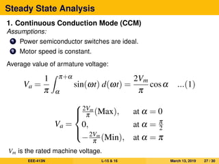 Steady State Analysis
1. Continuous Conduction Mode (CCM)
Assumptions:
1 Power semiconductor switches are ideal.
2 Motor speed is constant.
Average value of armature voltage:
Va =
1
π
π+α
α
sin(ωt) d(ωt) =
2Vm
π
cosα ...(1)
Va =



2Vm
π (Max), at α = 0
0, at α = π
2
−2Vm
π (Min), at α = π
Vm is the rated machine voltage.
EEE-413N L-15 & 16 March 13, 2019 27 / 30
 