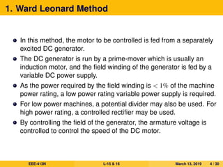 1. Ward Leonard Method
In this method, the motor to be controlled is fed from a separately
excited DC generator.
The DC generator is run by a prime-mover which is usually an
induction motor, and the ﬁeld winding of the generator is fed by a
variable DC power supply.
As the power required by the ﬁeld winding is < 1% of the machine
power rating, a low power rating variable power supply is required.
For low power machines, a potential divider may also be used. For
high power rating, a controlled rectiﬁer may be used.
By controlling the ﬁeld of the generator, the armature voltage is
controlled to control the speed of the DC motor.
EEE-413N L-15 & 16 March 13, 2019 4 / 30
 