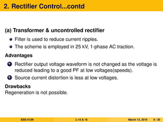2. Rectiﬁer Control...contd
(a) Transformer & uncontrolled rectiﬁer
Filter is used to reduce current ripples.
The scheme is employed in 25 kV, 1-phase AC traction.
Advantages
1 Rectiﬁer output voltage waveform is not changed as the voltage is
reduced leading to a good PF at low voltages(speeds).
2 Source current distortion is less at low voltages.
Drawbacks
Regeneration is not possible.
EEE-413N L-15 & 16 March 13, 2019 9 / 30
 