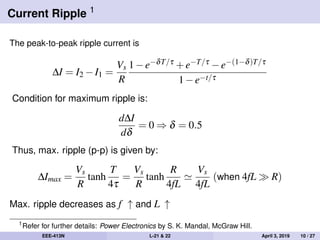 Current Ripple 1
The peak-to-peak ripple current is
∆I = I2 −I1 =
Vs
R
1−e−δT/τ +e−T/τ −e−(1−δ)T/τ
1−e−t/τ
Condition for maximum ripple is:
d∆I
dδ
= 0 ⇒ δ = 0.5
Thus, max. ripple (p-p) is given by:
∆Imax =
Vs
R
tanh
T
4τ
=
Vs
R
tanh
R
4fL
Vs
4fL
(when 4fL R)
Max. ripple decreases as f ↑ and L ↑
1
Refer for further details: Power Electronics by S. K. Mandal, McGraw Hill.
EEE-413N L-21 & 22 April 3, 2019 10 / 27
 