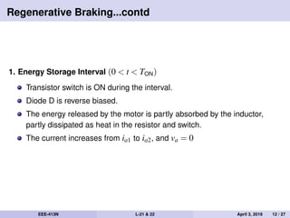 Regenerative Braking...contd
1. Energy Storage Interval (0 < t < TON)
Transistor switch is ON during the interval.
Diode D is reverse biased.
The energy released by the motor is partly absorbed by the inductor,
partly dissipated as heat in the resistor and switch.
The current increases from ia1 to ia2, and va = 0
EEE-413N L-21 & 22 April 3, 2019 12 / 27
 